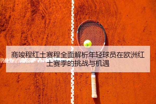 商竣程红土赛程全面解析年轻球员在欧洲红土赛季的挑战与机遇