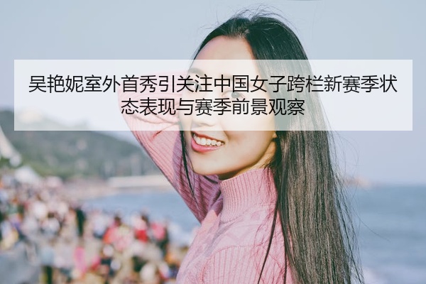 吴艳妮室外首秀引关注中国女子跨栏新赛季状态表现与赛季前景观察