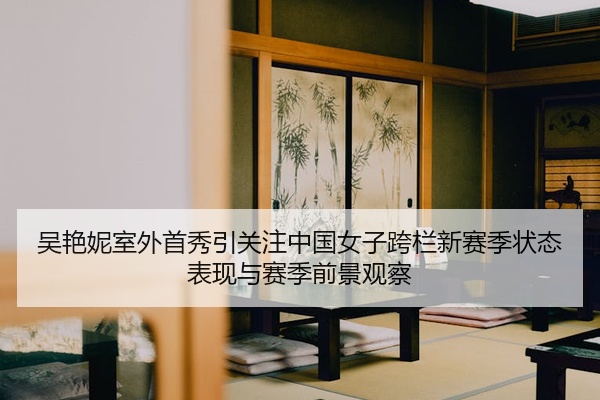 吴艳妮室外首秀引关注中国女子跨栏新赛季状态表现与赛季前景观察