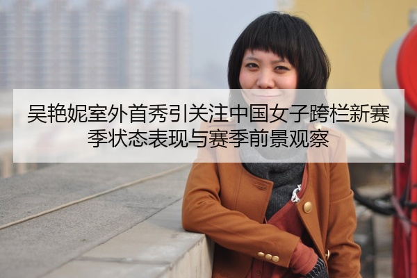 吴艳妮室外首秀引关注中国女子跨栏新赛季状态表现与赛季前景观察
