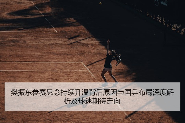 樊振东参赛悬念持续升温背后原因与国乒布局深度解析及球迷期待走向